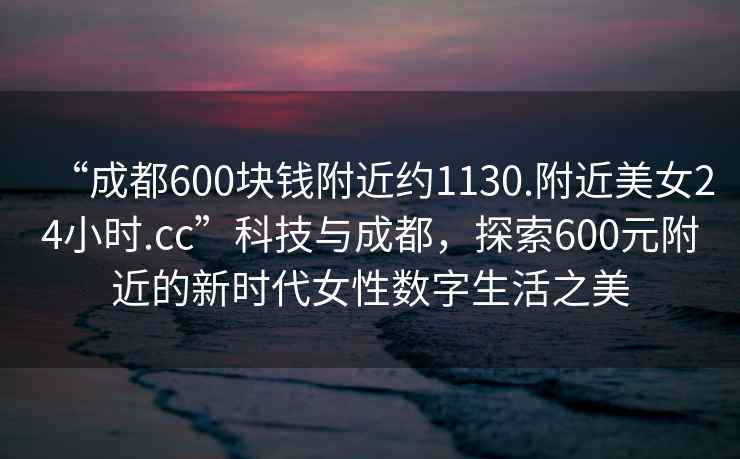 “成都600塊錢附近約1130.附近美女24小時(shí).cc”科技與成都，探索600元附近的新時(shí)代女性數(shù)字生活之美