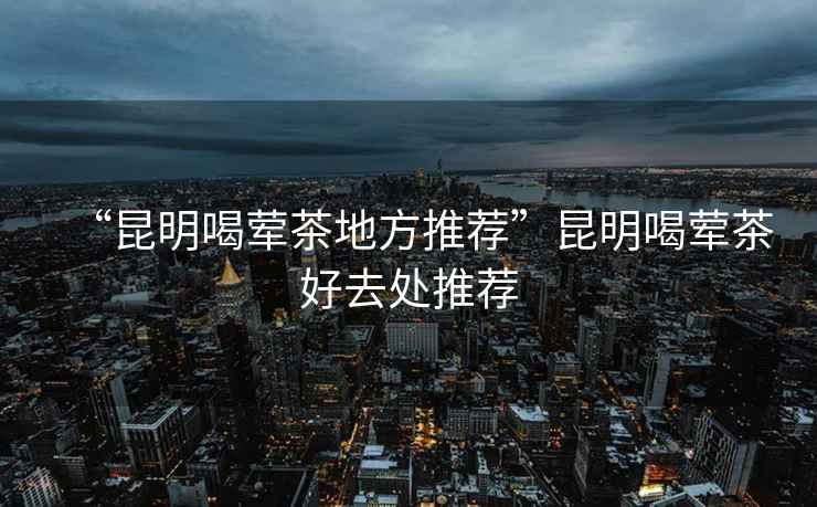 “昆明喝葷茶地方推薦”昆明喝葷茶好去處推薦