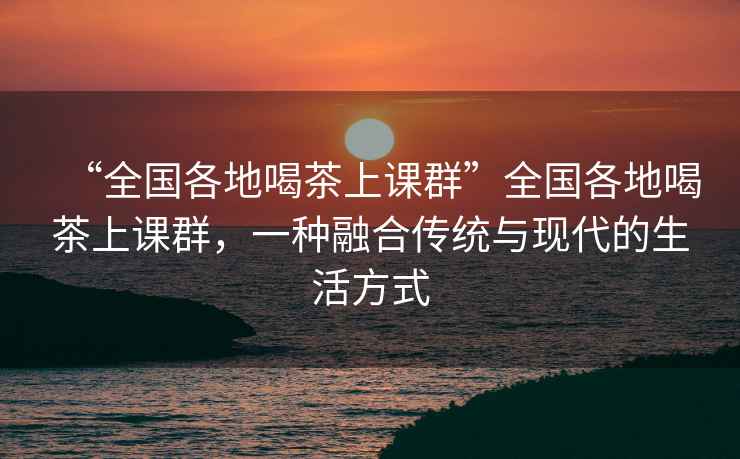 “全國各地喝茶上課群”全國各地喝茶上課群，一種融合傳統(tǒng)與現(xiàn)代的生活方式