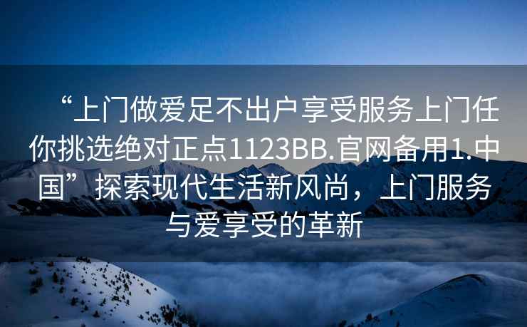 “上門做愛足不出戶享受服務(wù)上門任你挑選絕對正點1123BB.官網(wǎng)備用1.中國”探索現(xiàn)代生活新風尚，上門服務(wù)與愛享受的革新