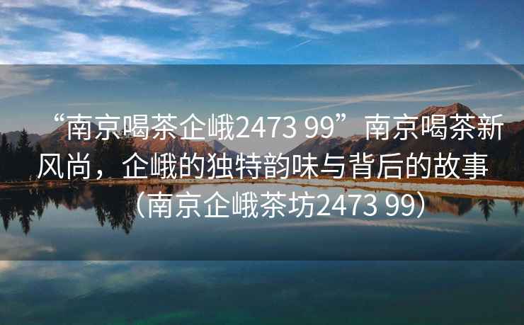 “南京喝茶企峨2473 99”南京喝茶新風(fēng)尚，企峨的獨(dú)特韻味與背后的故事（南京企峨茶坊2473 99）
