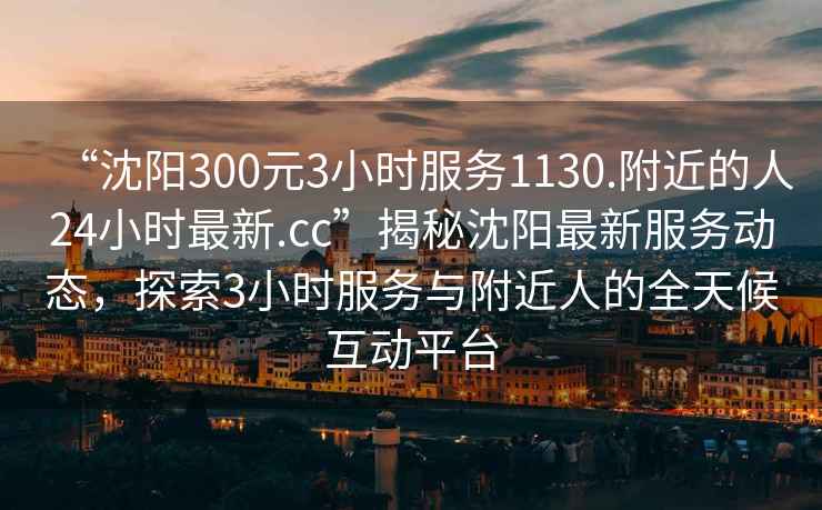 “沈陽300元3小時服務(wù)1130.附近的人24小時最新.cc”揭秘沈陽最新服務(wù)動態(tài)，探索3小時服務(wù)與附近人的全天候互動平臺