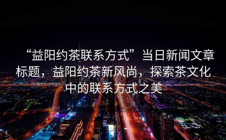“益陽約茶聯(lián)系方式”當(dāng)日新聞文章標(biāo)題，益陽約茶新風(fēng)尚，探索茶文化中的聯(lián)系方式之美