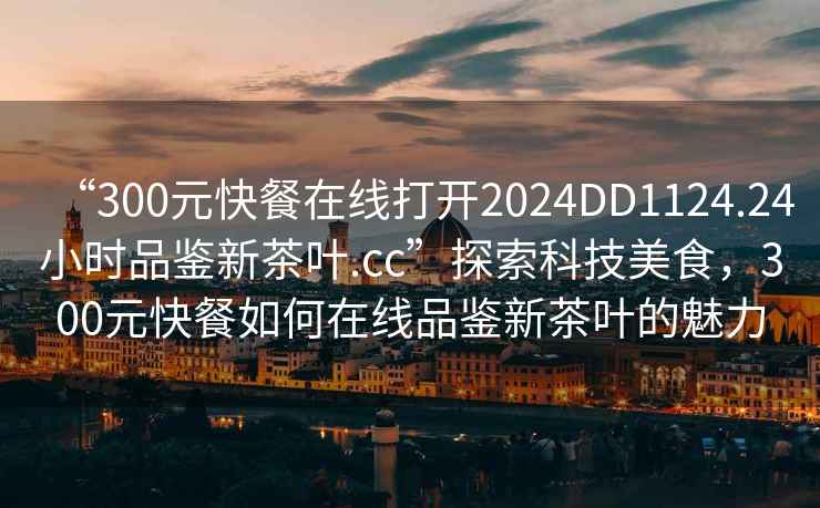 “300元快餐在線打開2024DD1124.24小時(shí)品鑒新茶葉.cc”探索科技美食，300元快餐如何在線品鑒新茶葉的魅力