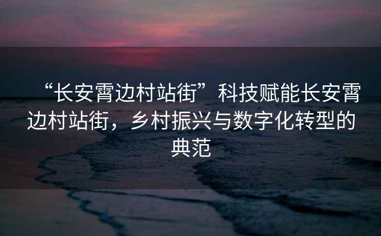 “長安霄邊村站街”科技賦能長安霄邊村站街，鄉(xiāng)村振興與數(shù)字化轉(zhuǎn)型的典范
