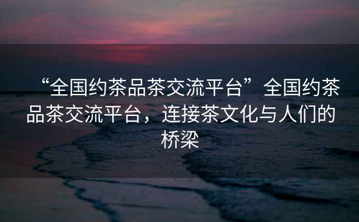 “全國約茶品茶交流平臺”全國約茶品茶交流平臺，連接茶文化與人們的橋梁