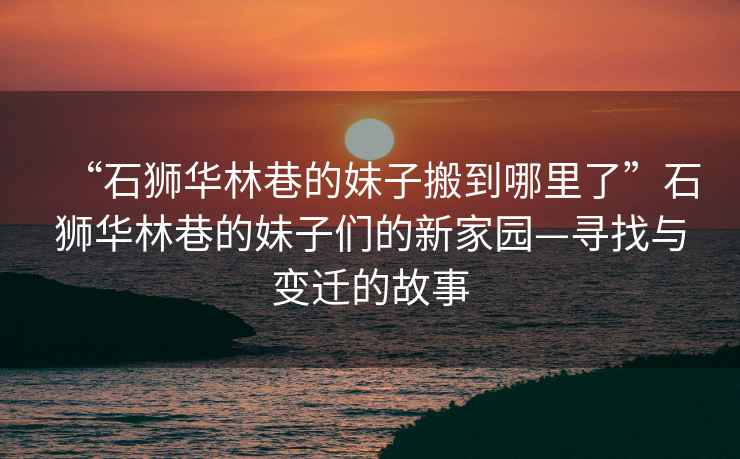 “石獅華林巷的妹子搬到哪里了”石獅華林巷的妹子們的新家園—尋找與變遷的故事
