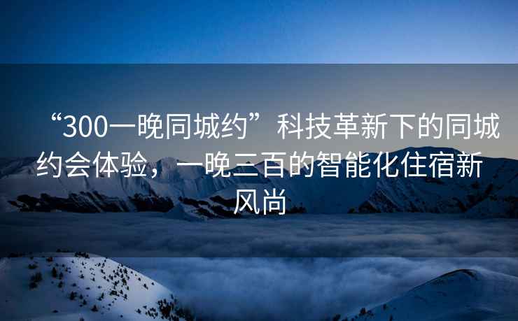 “300一晚同城約”科技革新下的同城約會體驗，一晚三百的智能化住宿新風尚