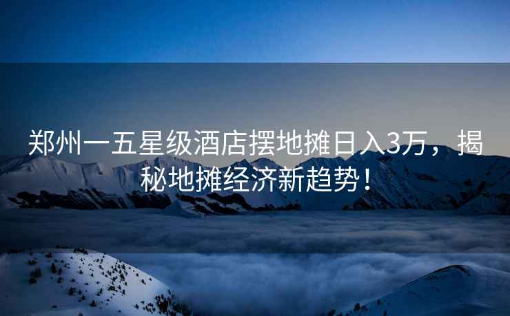 鄭州一五星級酒店擺地攤?cè)杖?萬，揭秘地攤經(jīng)濟(jì)新趨勢！