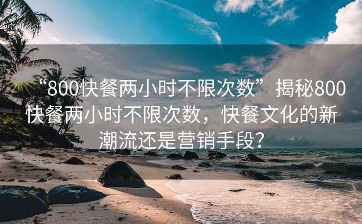“800快餐兩小時不限次數(shù)”揭秘800快餐兩小時不限次數(shù)，快餐文化的新潮流還是營銷手段？