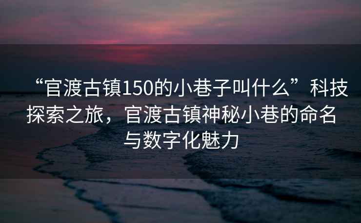 “官渡古鎮(zhèn)150的小巷子叫什么”科技探索之旅，官渡古鎮(zhèn)神秘小巷的命名與數(shù)字化魅力