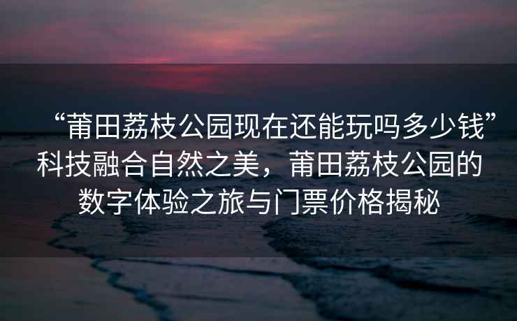 “莆田荔枝公園現(xiàn)在還能玩嗎多少錢”科技融合自然之美，莆田荔枝公園的數(shù)字體驗之旅與門票價格揭秘