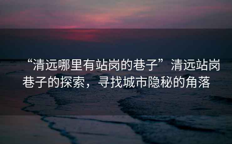“清遠(yuǎn)哪里有站崗的巷子”清遠(yuǎn)站崗巷子的探索，尋找城市隱秘的角落