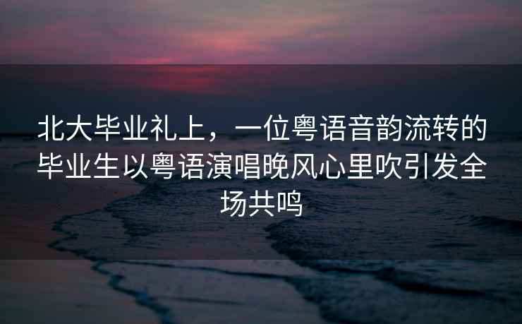 北大畢業(yè)禮上，一位粵語音韻流轉的畢業(yè)生以粵語演唱晚風心里吹引發(fā)全場共鳴