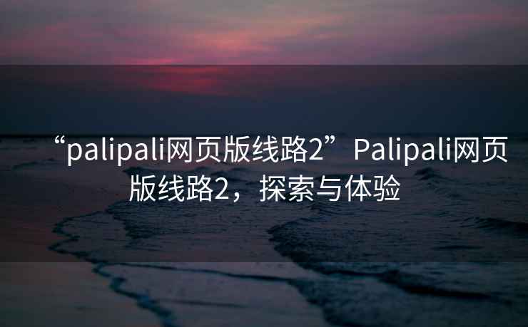 “palipali網(wǎng)頁版線路2”Palipali網(wǎng)頁版線路2，探索與體驗(yàn)