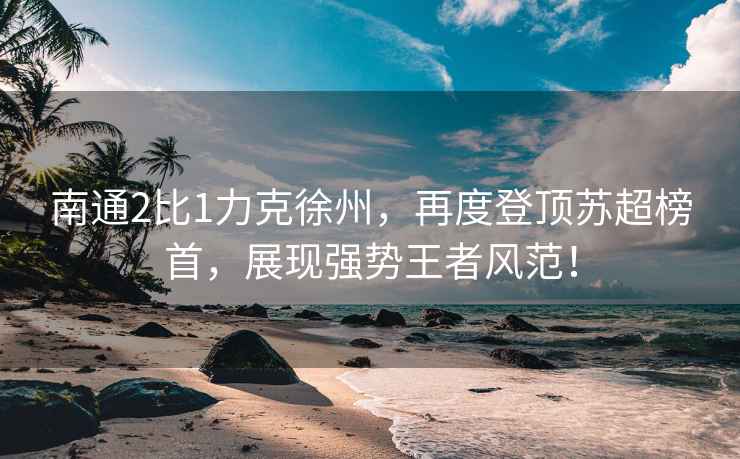 南通2比1力克徐州，再度登頂蘇超榜首，展現(xiàn)強(qiáng)勢(shì)王者風(fēng)范！
