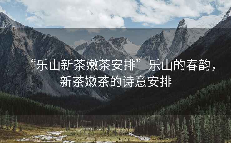 “樂山新茶嫩茶安排”樂山的春韻，新茶嫩茶的詩意安排
