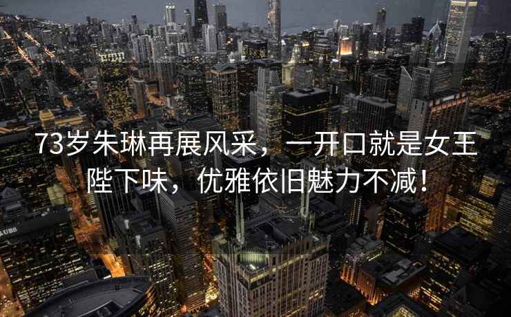 73歲朱琳再展風(fēng)采，一開(kāi)口就是女王陛下味，優(yōu)雅依舊魅力不減！