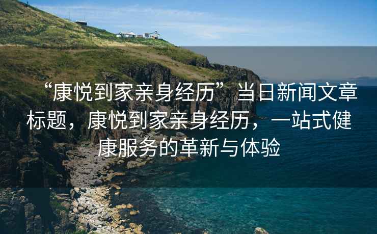 “康悅到家親身經(jīng)歷”當(dāng)日新聞文章標(biāo)題，康悅到家親身經(jīng)歷，一站式健康服務(wù)的革新與體驗(yàn)