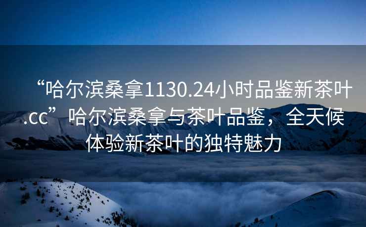 “哈爾濱桑拿1130.24小時(shí)品鑒新茶葉.cc”哈爾濱桑拿與茶葉品鑒，全天候體驗(yàn)新茶葉的獨(dú)特魅力
