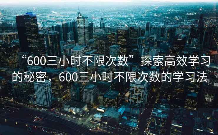 “600三小時(shí)不限次數(shù)”探索高效學(xué)習(xí)的秘密，600三小時(shí)不限次數(shù)的學(xué)習(xí)法