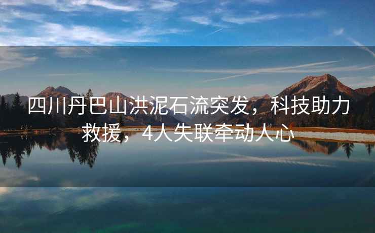 四川丹巴山洪泥石流突發(fā)，科技助力救援，4人失聯(lián)牽動人心
