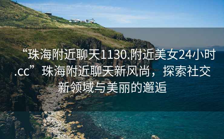 “珠海附近聊天1130.附近美女24小時(shí).cc”珠海附近聊天新風(fēng)尚，探索社交新領(lǐng)域與美麗的邂逅
