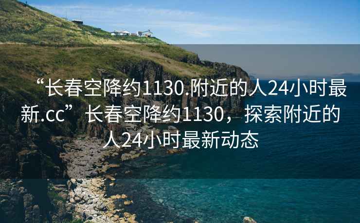 “長春空降約1130.附近的人24小時最新.cc”長春空降約1130，探索附近的人24小時最新動態(tài)