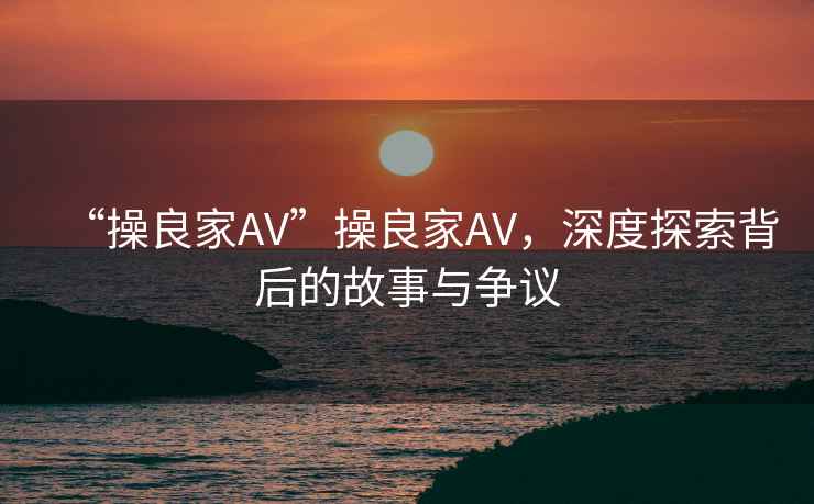 “操良家AV”操良家AV，深度探索背后的故事與爭議