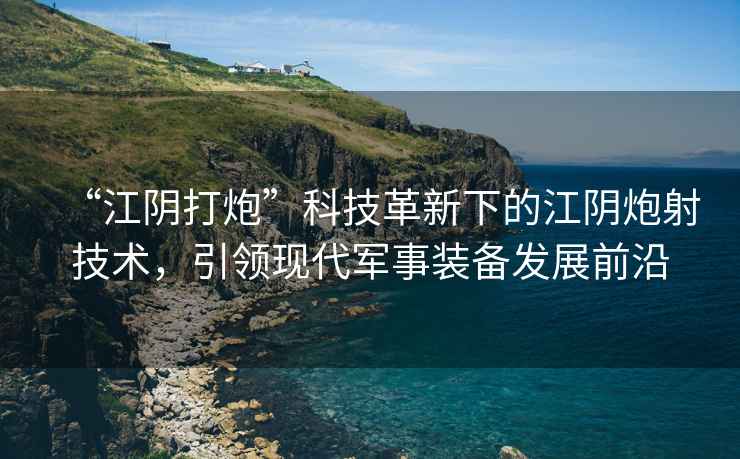 “江陰打炮”科技革新下的江陰炮射技術(shù)，引領(lǐng)現(xiàn)代軍事裝備發(fā)展前沿