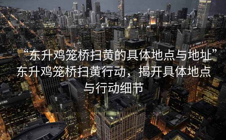 “東升雞籠橋掃黃的具體地點(diǎn)與地址”東升雞籠橋掃黃行動(dòng)，揭開(kāi)具體地點(diǎn)與行動(dòng)細(xì)節(jié)