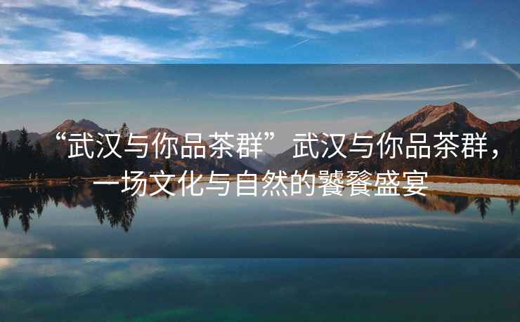 “武漢與你品茶群”武漢與你品茶群，一場文化與自然的饕餮盛宴