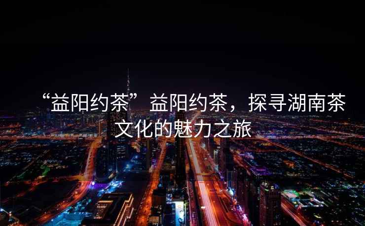 “益陽(yáng)約茶”益陽(yáng)約茶，探尋湖南茶文化的魅力之旅