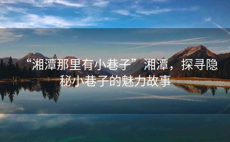 “湘潭那里有小巷子”湘潭，探尋隱秘小巷子的魅力故事