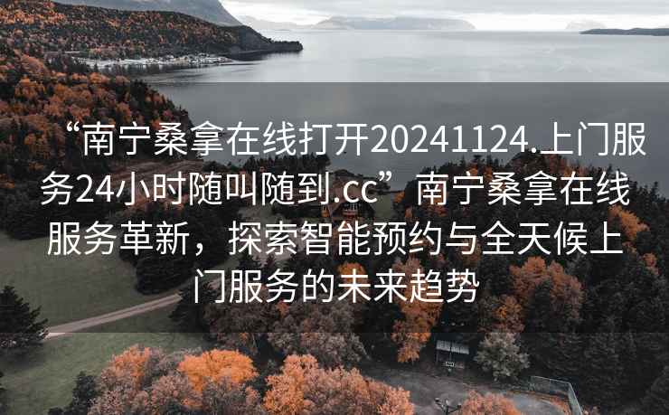 “南寧桑拿在線打開(kāi)20241124.上門(mén)服務(wù)24小時(shí)隨叫隨到.cc”南寧桑拿在線服務(wù)革新，探索智能預(yù)約與全天候上門(mén)服務(wù)的未來(lái)趨勢(shì)