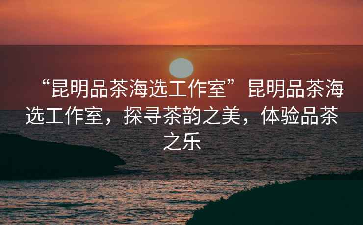 “昆明品茶海選工作室”昆明品茶海選工作室，探尋茶韻之美，體驗(yàn)品茶之樂