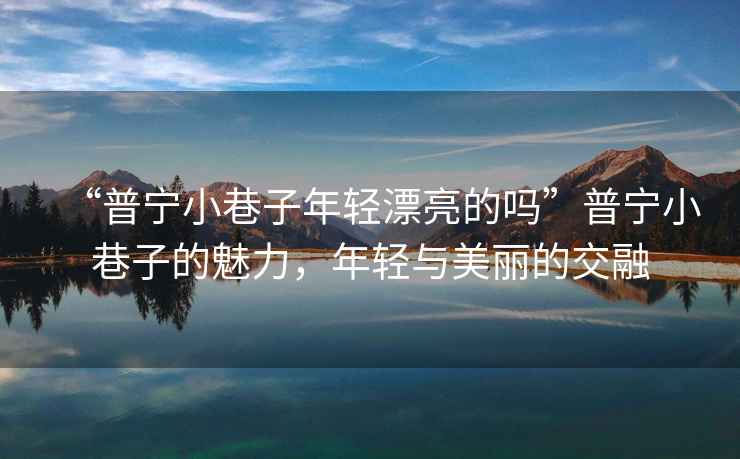 “普寧小巷子年輕漂亮的嗎”普寧小巷子的魅力，年輕與美麗的交融