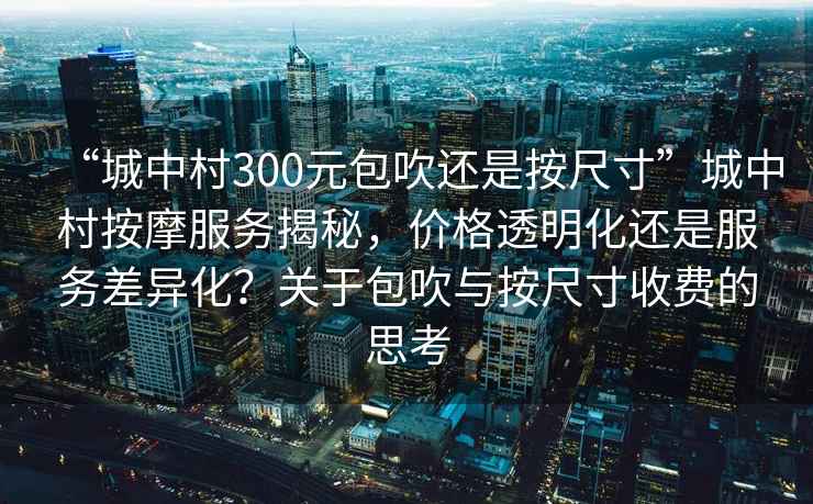 “城中村300元包吹還是按尺寸”城中村按摩服務(wù)揭秘，價格透明化還是服務(wù)差異化？關(guān)于包吹與按尺寸收費(fèi)的思考