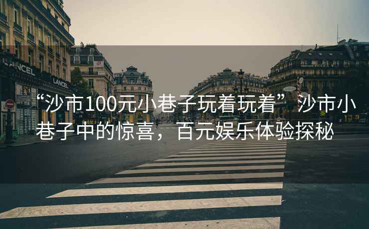 “沙市100元小巷子玩著玩著”沙市小巷子中的驚喜，百元娛樂體驗探秘