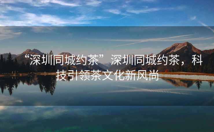 “深圳同城約茶”深圳同城約茶，科技引領(lǐng)茶文化新風(fēng)尚