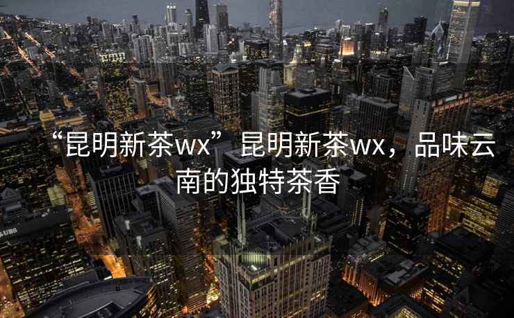 “昆明新茶wx”昆明新茶wx，品味云南的獨(dú)特茶香