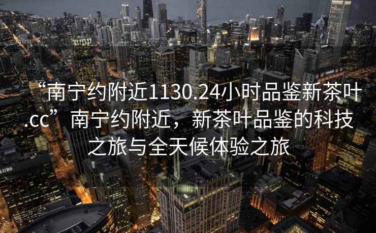 “南寧約附近1130.24小時品鑒新茶葉.cc”南寧約附近，新茶葉品鑒的科技之旅與全天候體驗之旅