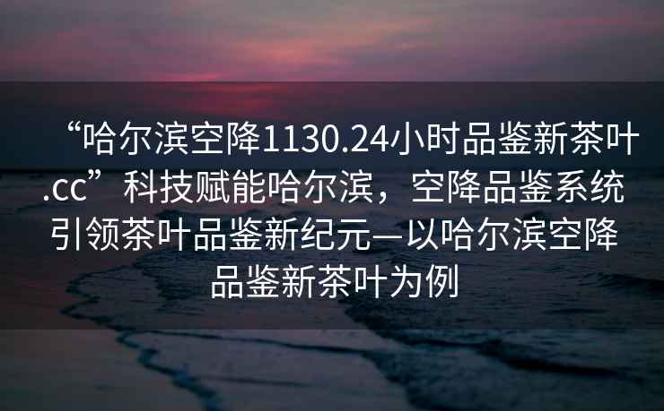 “哈爾濱空降1130.24小時(shí)品鑒新茶葉.cc”科技賦能哈爾濱，空降品鑒系統(tǒng)引領(lǐng)茶葉品鑒新紀(jì)元—以哈爾濱空降品鑒新茶葉為例
