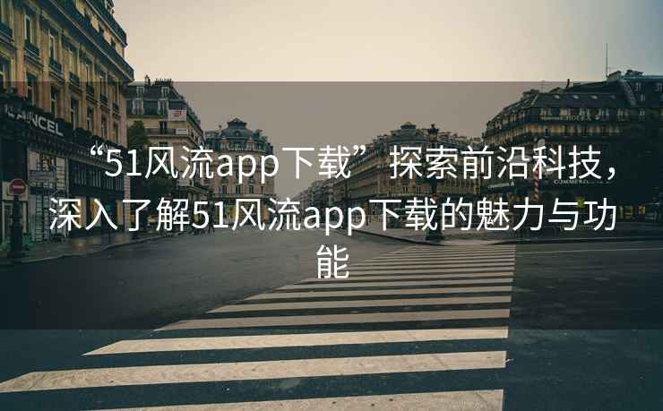 “51風(fēng)流app下載”探索前沿科技，深入了解51風(fēng)流app下載的魅力與功能