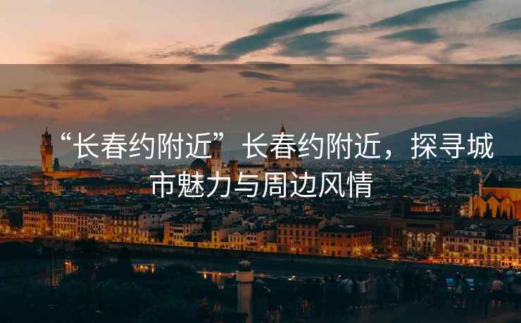 “長春約附近”長春約附近，探尋城市魅力與周邊風(fēng)情