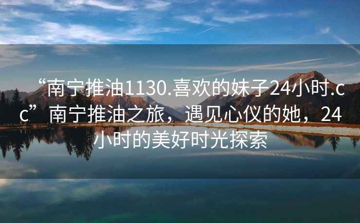 “南寧推油1130.喜歡的妹子24小時.cc”南寧推油之旅，遇見心儀的她，24小時的美好時光探索