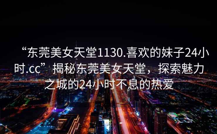 “東莞美女天堂1130.喜歡的妹子24小時(shí).cc”揭秘東莞美女天堂，探索魅力之城的24小時(shí)不息的熱愛