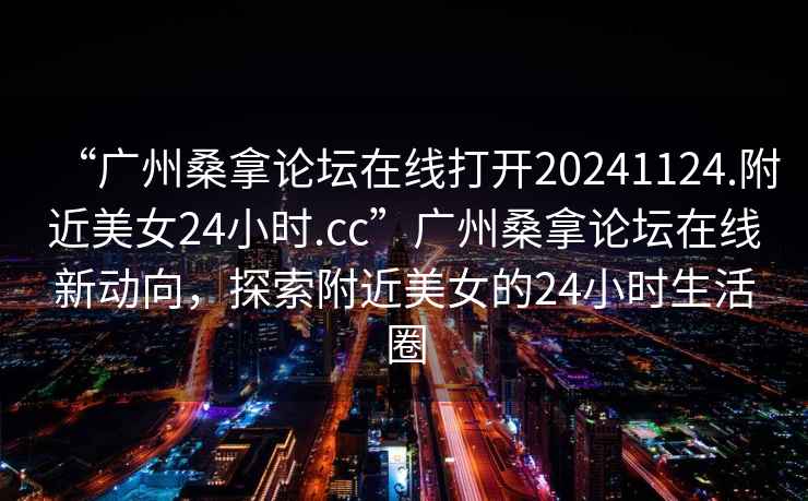 “廣州桑拿論壇在線打開20241124.附近美女24小時.cc”廣州桑拿論壇在線新動向，探索附近美女的24小時生活圈