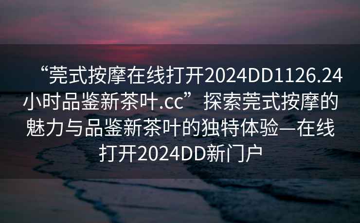 “莞式按摩在線打開2024DD1126.24小時品鑒新茶葉.cc”探索莞式按摩的魅力與品鑒新茶葉的獨特體驗—在線打開2024DD新門戶