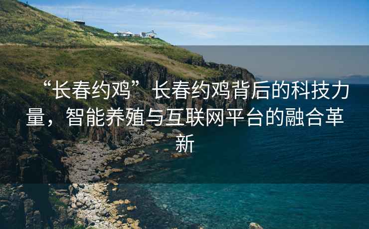 “長春約雞”長春約雞背后的科技力量，智能養(yǎng)殖與互聯(lián)網(wǎng)平臺(tái)的融合革新